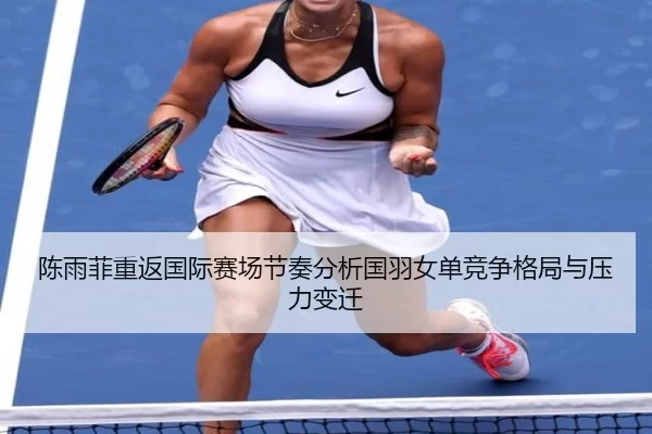 陈雨菲重返国际赛场节奏分析国羽女单竞争格局与压力变迁